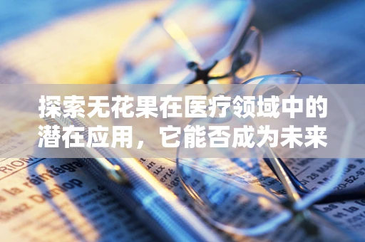 探索无花果在医疗领域中的潜在应用，它能否成为未来治疗的新星？