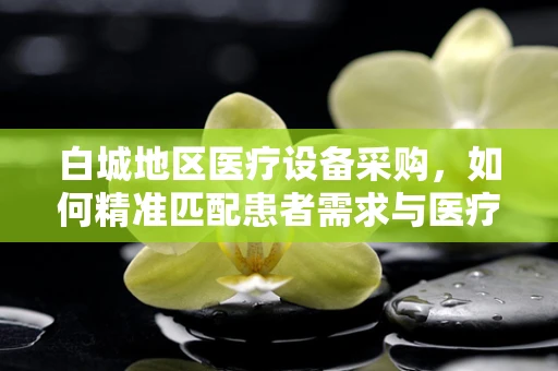 白城地区医疗设备采购，如何精准匹配患者需求与医疗资源？