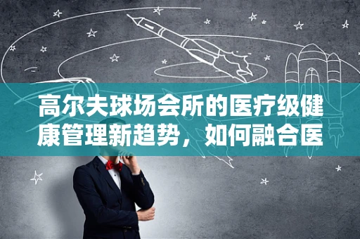 高尔夫球场会所的医疗级健康管理新趋势，如何融合医疗器械与高端休闲？