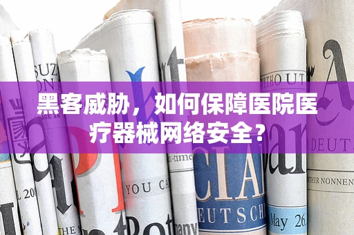 黑客威胁，如何保障医院医疗器械网络安全？