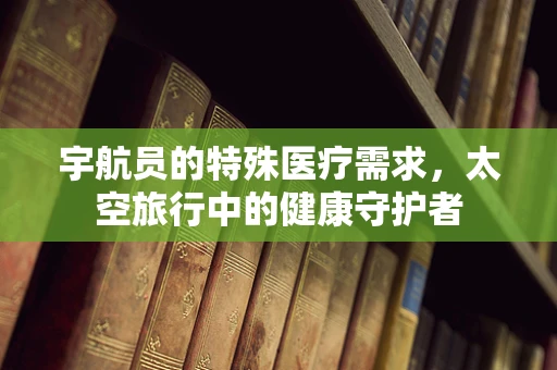 宇航员的特殊医疗需求，太空旅行中的健康守护者