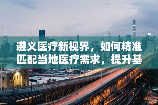 遵义医疗新视界，如何精准匹配当地医疗需求，提升基层诊疗能力？