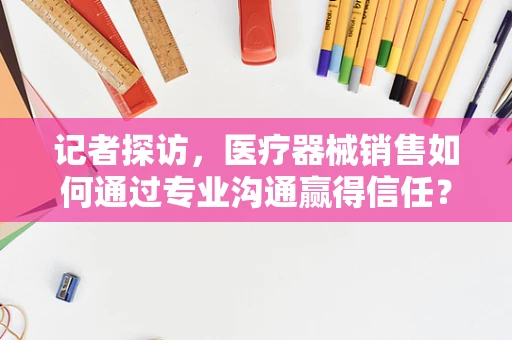 记者探访，医疗器械销售如何通过专业沟通赢得信任？
