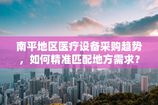南平地区医疗设备采购趋势，如何精准匹配地方需求？