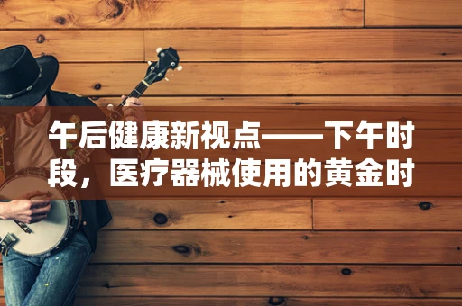 午后健康新视点——下午时段，医疗器械使用的黄金时刻？