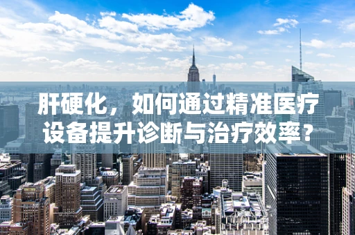 肝硬化，如何通过精准医疗设备提升诊断与治疗效率？