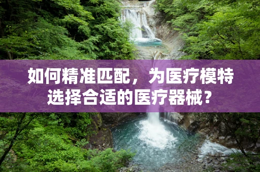 如何精准匹配，为医疗模特选择合适的医疗器械？