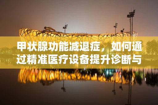 甲状腺功能减退症，如何通过精准医疗设备提升诊断与治疗？