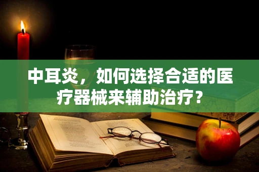 中耳炎，如何选择合适的医疗器械来辅助治疗？