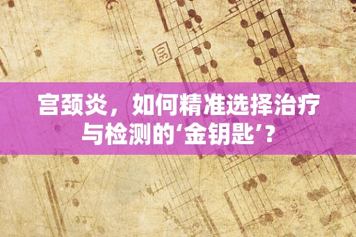 宫颈炎，如何精准选择治疗与检测的‘金钥匙’？