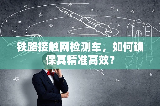铁路接触网检测车，如何确保其精准高效？