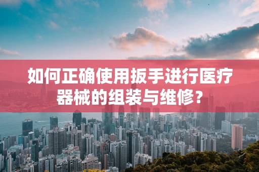 如何正确使用扳手进行医疗器械的组装与维修？