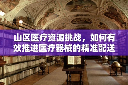 山区医疗资源挑战，如何有效推进医疗器械的精准配送？