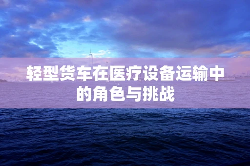 轻型货车在医疗设备运输中的角色与挑战