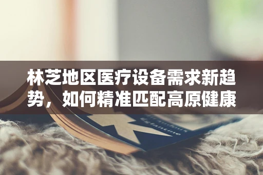 林芝地区医疗设备需求新趋势，如何精准匹配高原健康挑战？