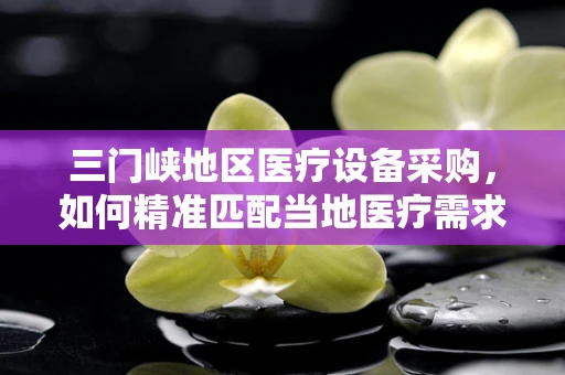 三门峡地区医疗设备采购，如何精准匹配当地医疗需求？