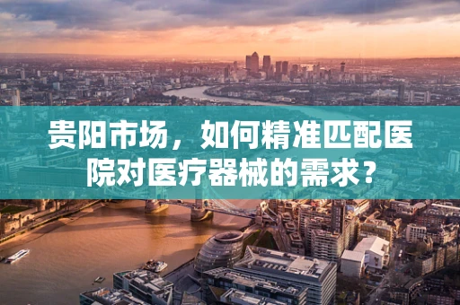 贵阳市场，如何精准匹配医院对医疗器械的需求？