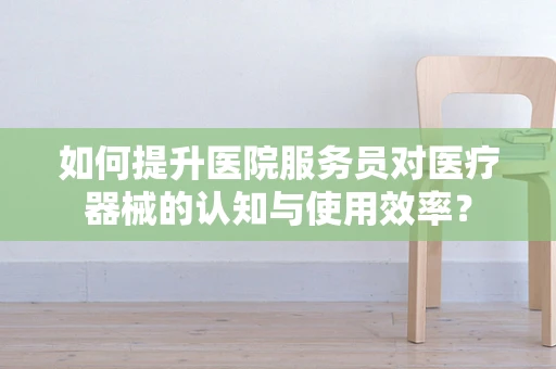 如何提升医院服务员对医疗器械的认知与使用效率？