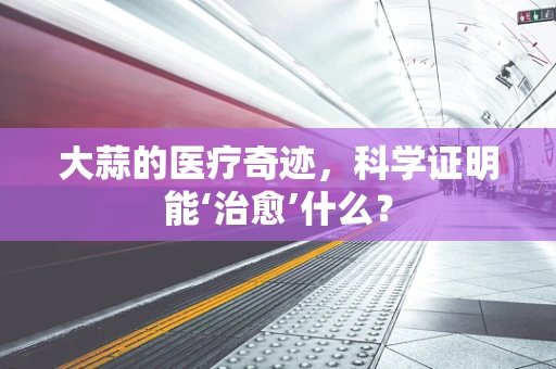 大蒜的医疗奇迹，科学证明能‘治愈’什么？
