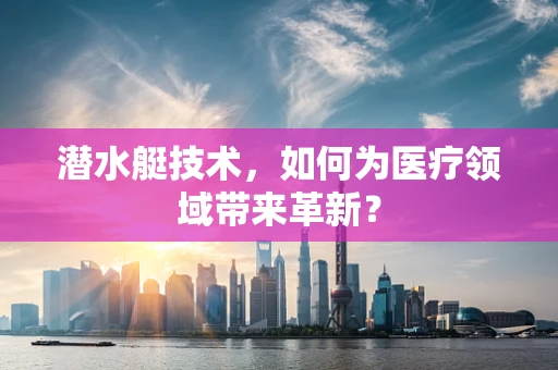 潜水艇技术，如何为医疗领域带来革新？