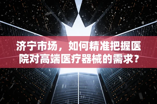济宁市场，如何精准把握医院对高端医疗器械的需求？