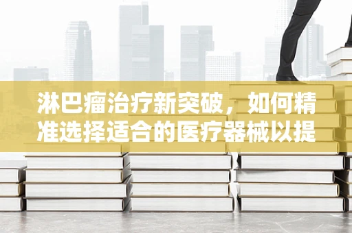 淋巴瘤治疗新突破，如何精准选择适合的医疗器械以提升患者生存率？