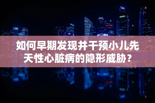 如何早期发现并干预小儿先天性心脏病的隐形威胁？