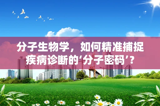 分子生物学，如何精准捕捉疾病诊断的‘分子密码’？