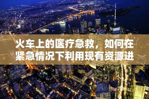火车上的医疗急救，如何在紧急情况下利用现有资源进行初步处理？