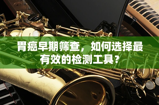 胃癌早期筛查，如何选择最有效的检测工具？
