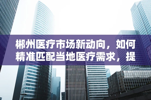 郴州医疗市场新动向，如何精准匹配当地医疗需求，提升器械应用效率？