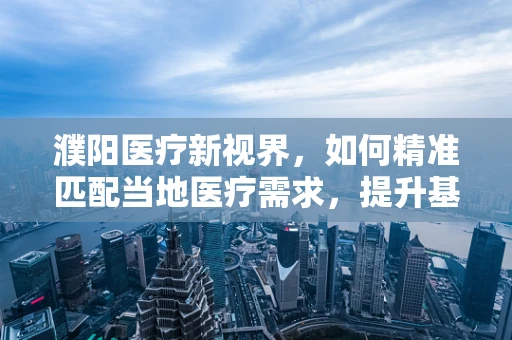 濮阳医疗新视界，如何精准匹配当地医疗需求，提升基层诊疗效率？