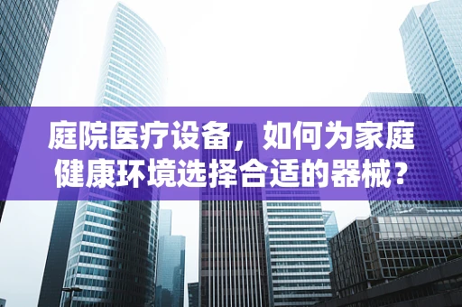 庭院医疗设备，如何为家庭健康环境选择合适的器械？