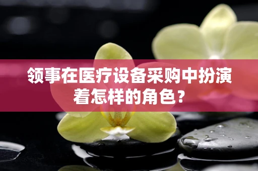 领事在医疗设备采购中扮演着怎样的角色？