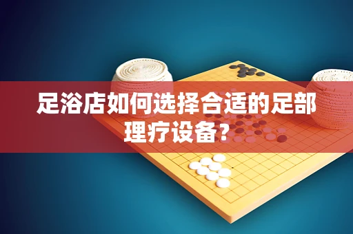 足浴店如何选择合适的足部理疗设备？