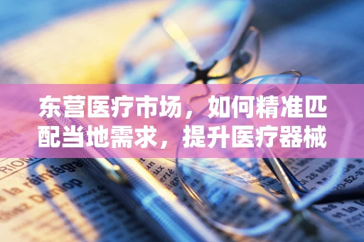 东营医疗市场，如何精准匹配当地需求，提升医疗器械销售效率？