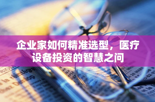 企业家如何精准选型，医疗设备投资的智慧之问
