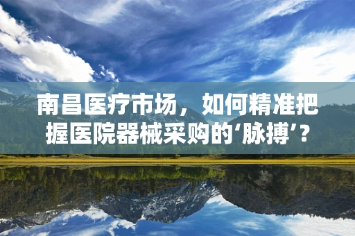 南昌医疗市场，如何精准把握医院器械采购的‘脉搏’？