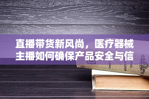 直播带货新风尚，医疗器械主播如何确保产品安全与信任？