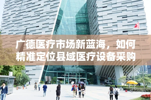 广德医疗市场新蓝海，如何精准定位县域医疗设备采购需求？