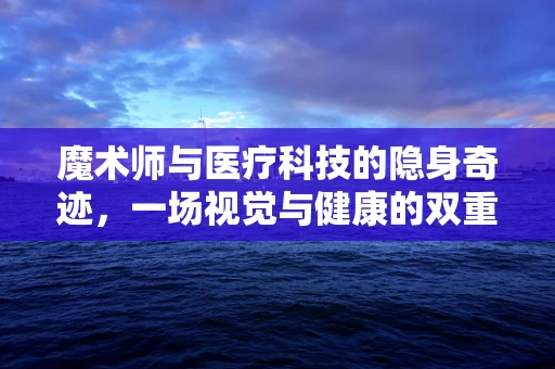 魔术师与医疗科技的隐身奇迹，一场视觉与健康的双重盛宴