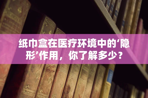 纸巾盒在医疗环境中的‘隐形’作用，你了解多少？