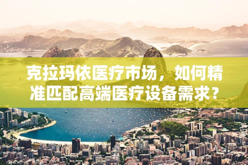克拉玛依医疗市场，如何精准匹配高端医疗设备需求？