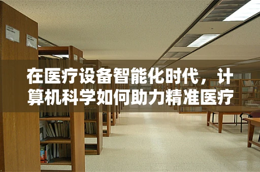 在医疗设备智能化时代，计算机科学如何助力精准医疗？
