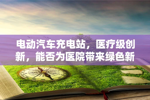 电动汽车充电站，医疗级创新，能否为医院带来绿色新风尚？