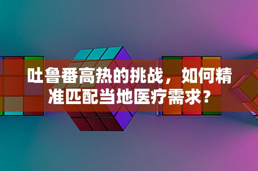 吐鲁番高热的挑战，如何精准匹配当地医疗需求？