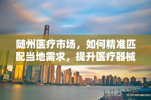 随州医疗市场，如何精准匹配当地需求，提升医疗器械的适用性？