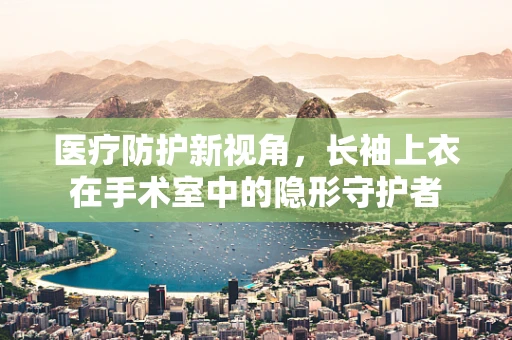 医疗防护新视角，长袖上衣在手术室中的隐形守护者
