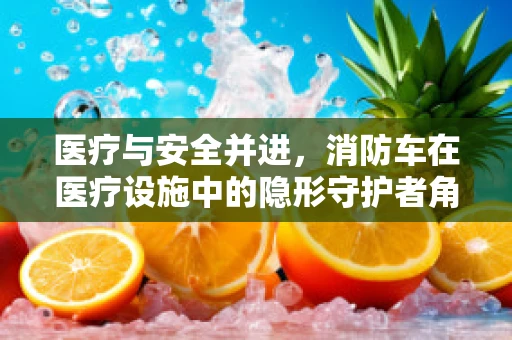 医疗与安全并进，消防车在医疗设施中的隐形守护者角色