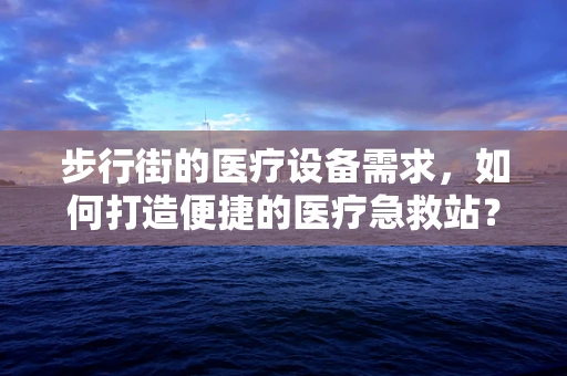 步行街的医疗设备需求，如何打造便捷的医疗急救站？